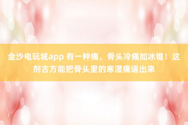 金沙電玩城app 有一種痛，骨頭冷痛如冰錐！這劑古方能把骨頭里的寒濕痛逼出來