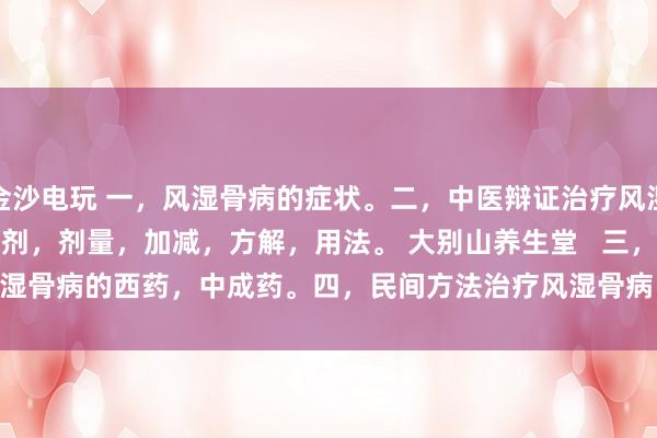 金沙電玩 一，風濕骨病的癥狀。二，中醫辯證治療風濕骨病的癥狀，方劑，劑量，加減，方解，用法。 大別山養生堂   三，治療風濕骨病的西藥，中成藥。四，民間方法治療風濕骨病。五，風濕骨病藥酒