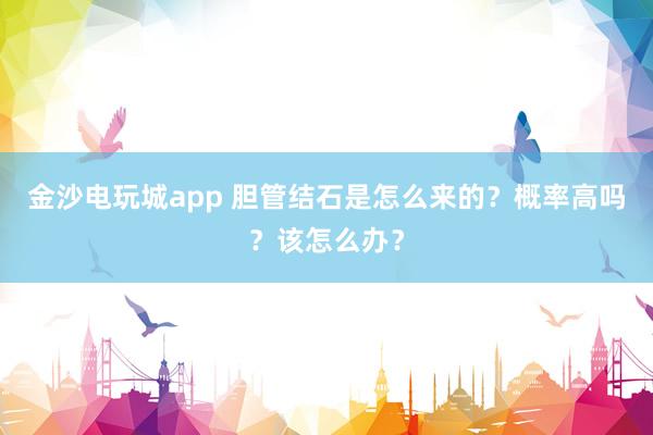 金沙電玩城app 膽管結石是怎么來的？概率高嗎？該怎么辦？