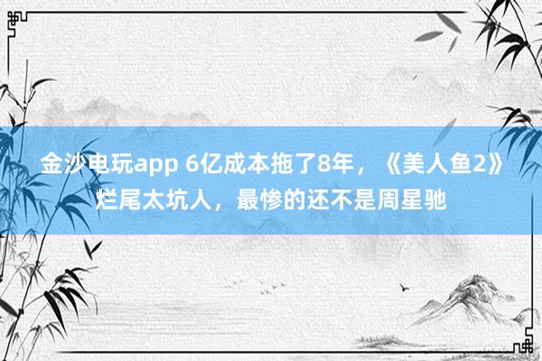金沙電玩app 6億成本拖了8年，《美人魚2》爛尾太坑人，最慘的還不是周星馳