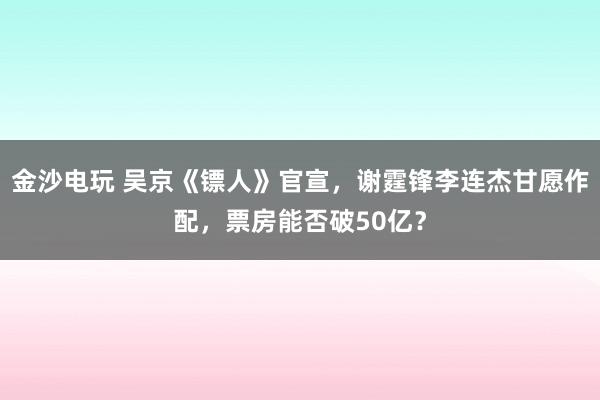 金沙電玩 吳京《鏢人》官宣，謝霆鋒李連杰甘愿作配，票房能否破50億？