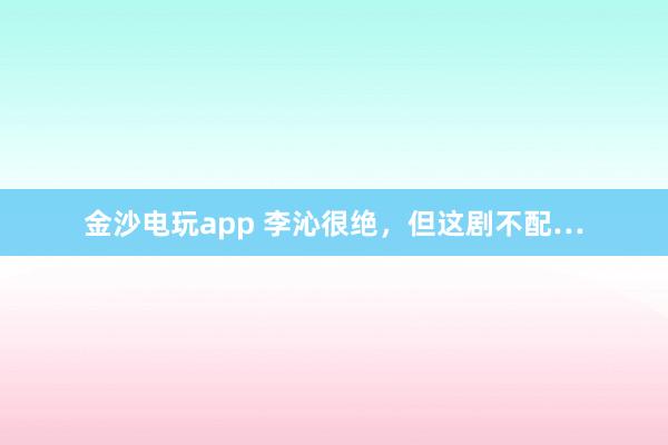 金沙電玩app 李沁很絕，但這劇不配…