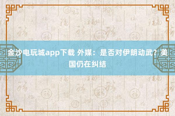 金沙電玩城app下載 外媒：是否對伊朗動武？美國仍在糾結(jié)
