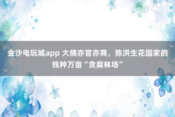 金沙電玩城app 大搞亦官亦商，陳洪生花國家的錢種萬畝“貪腐林場(chǎng)”