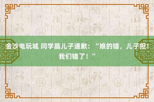 金沙電玩城 閆學晶兒子道歉：“娘的錯，兒子擔！我們錯了！”