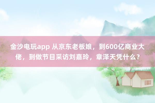 金沙電玩app 從京東老板娘，到600億商業大佬，到做節目采訪劉嘉玲，章澤天憑什么？