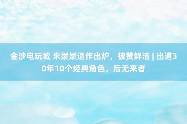 金沙電玩城 朱媛媛遺作出爐，被贊鮮活 | 出道30年10個(gè)經(jīng)典角色，后無來者