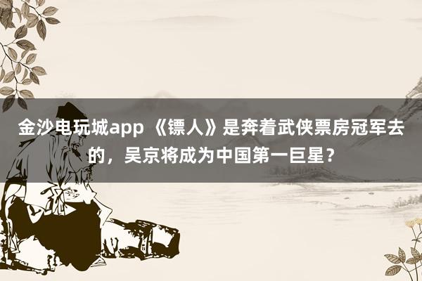 金沙電玩城app 《鏢人》是奔著武俠票房冠軍去的，吳京將成為中國第一巨星？