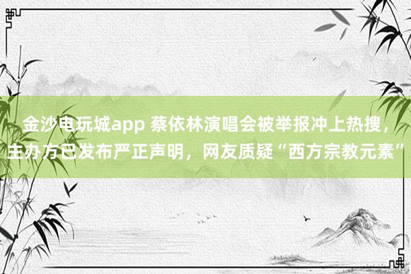 金沙電玩城app 蔡依林演唱會被舉報沖上熱搜，主辦方已發(fā)布嚴(yán)正聲明，網(wǎng)友質(zhì)疑“西方宗教元素”
