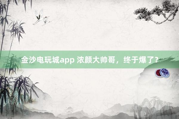 金沙電玩城app 濃顏大帥哥，終于爆了？