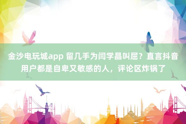 金沙電玩城app 留幾手為閆學(xué)晶叫屈？直言抖音用戶都是自卑又敏感的人，評論區(qū)炸鍋了