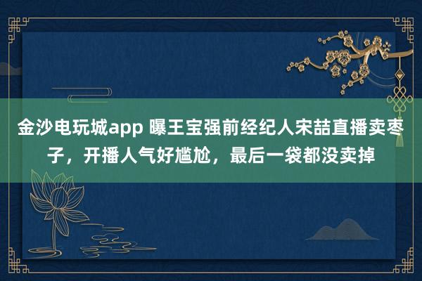 金沙電玩城app 曝王寶強(qiáng)前經(jīng)紀(jì)人宋喆直播賣棗子，開播人氣好尷尬，最后一袋都沒賣掉