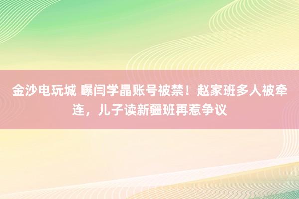 金沙電玩城 曝閆學晶賬號被禁！趙家班多人被牽連，兒子讀新疆班再惹爭議