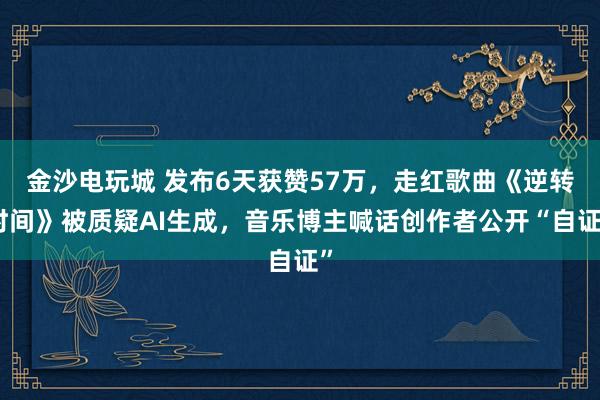 金沙電玩城 發(fā)布6天獲贊57萬，走紅歌曲《逆轉(zhuǎn)時(shí)間》被質(zhì)疑AI生成，音樂博主喊話創(chuàng)作者公開“自證”