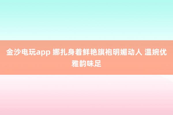 金沙電玩app 娜扎身著鮮艷旗袍明媚動人 溫婉優雅韻味足