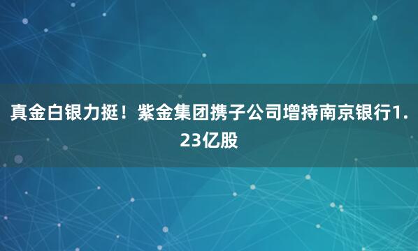 真金白銀力挺！紫金集團攜子公司增持南京銀行1.23億股
