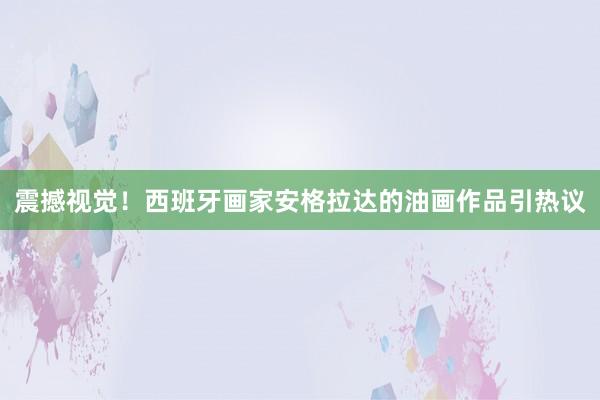 震撼視覺！西班牙畫家安格拉達的油畫作品引熱議