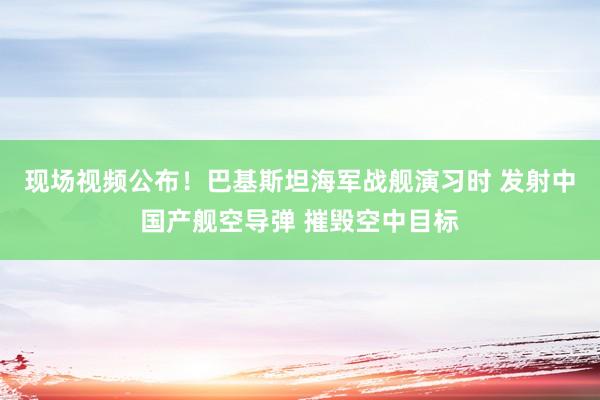 現(xiàn)場視頻公布！巴基斯坦海軍戰(zhàn)艦演習時 發(fā)射中國產艦空導彈 摧毀空中目標
