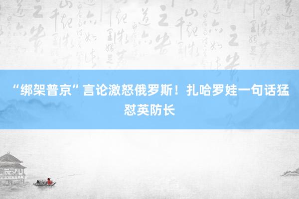 “綁架普京”言論激怒俄羅斯！扎哈羅娃一句話猛懟英防長