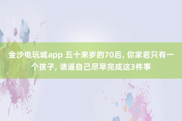 金沙電玩城app 五十來歲的70后, 你家若只有一個孩子, 請逼自己盡早完成這3件事