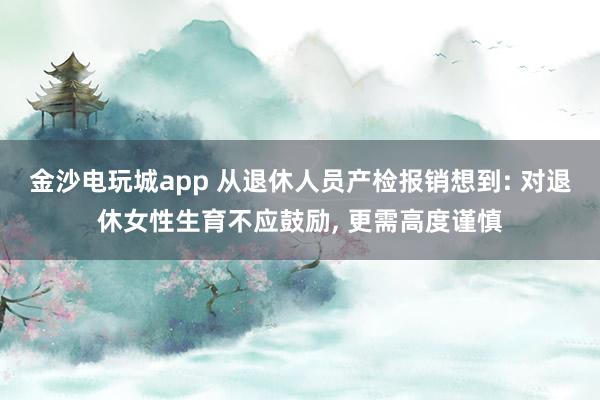 金沙電玩城app 從退休人員產(chǎn)檢報銷想到: 對退休女性生育不應(yīng)鼓勵, 更需高度謹(jǐn)慎