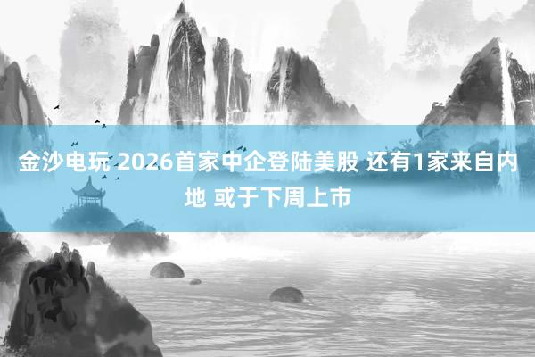 金沙電玩 2026首家中企登陸美股 還有1家來自內地 或于下周上市