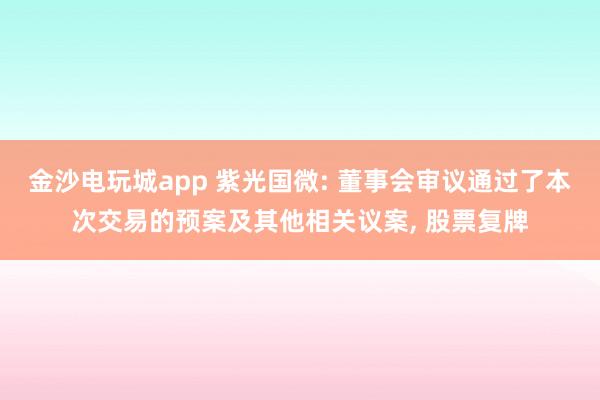金沙電玩城app 紫光國微: 董事會(huì)審議通過了本次交易的預(yù)案及其他相關(guān)議案, 股票復(fù)牌