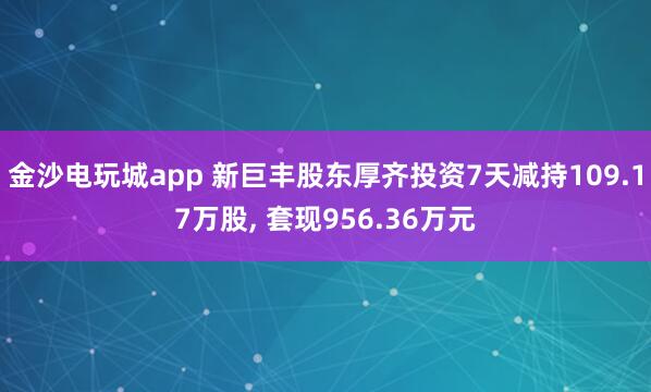 金沙電玩城app 新巨豐股東厚齊投資7天減持109.17萬股, 套現(xiàn)956.36萬元