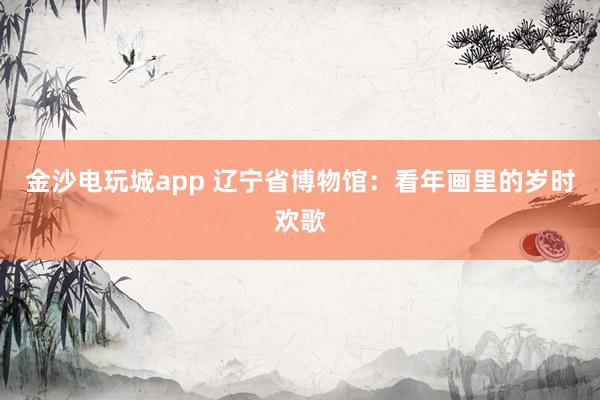 金沙電玩城app 遼寧省博物館：看年畫里的歲時歡歌