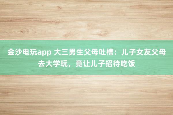 金沙電玩app 大三男生父母吐槽：兒子女友父母去大學(xué)玩，竟讓兒子招待吃飯