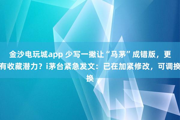 金沙電玩城app 少寫一撇讓“馬茅”成錯版，更有收藏潛力？i茅臺緊急發(fā)文：已在加緊修改，可調(diào)換