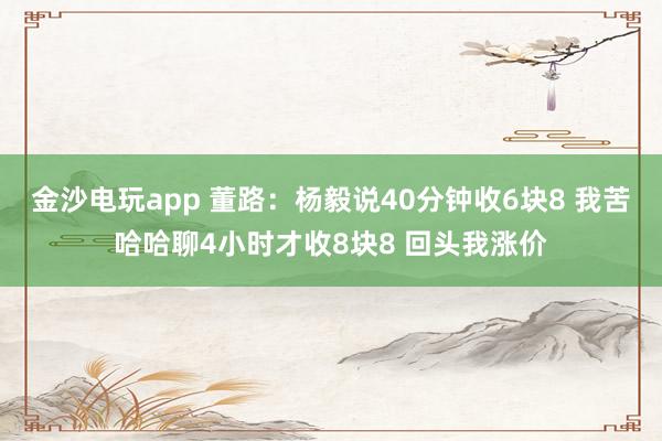 金沙電玩app 董路：楊毅說40分鐘收6塊8 我苦哈哈聊4小時才收8塊8 回頭我漲價