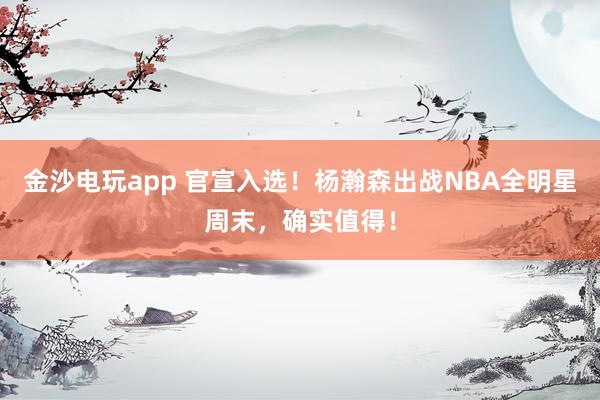 金沙電玩app 官宣入選！楊瀚森出戰NBA全明星周末，確實值得！