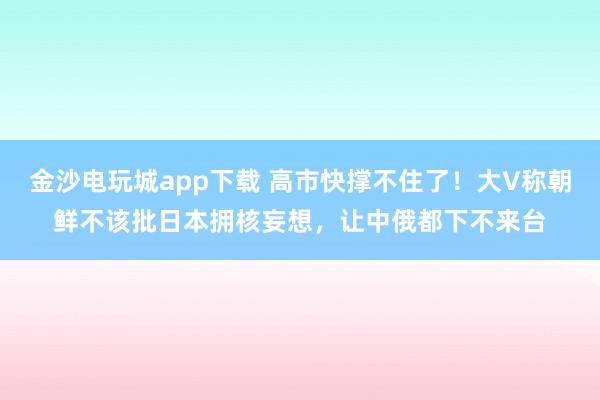 金沙電玩城app下載 高市快撐不住了！大V稱朝鮮不該批日本擁核妄想，讓中俄都下不來(lái)臺(tái)