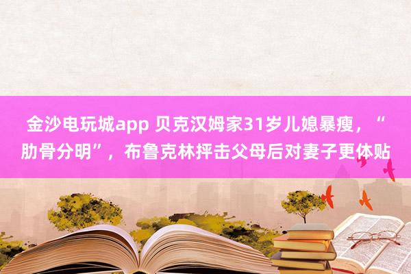 金沙電玩城app 貝克漢姆家31歲兒媳暴瘦，“肋骨分明”，布魯克林抨擊父母后對妻子更體貼