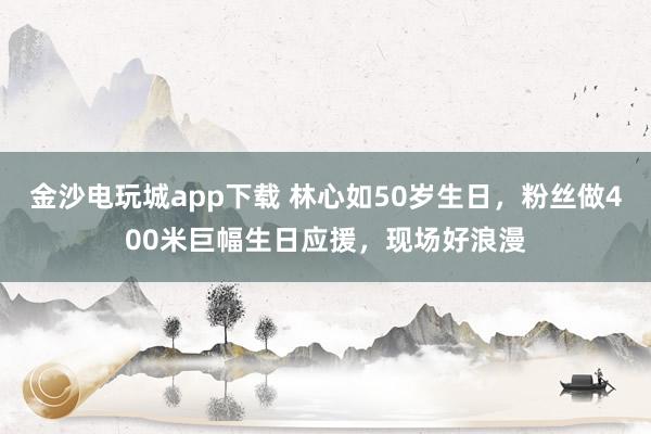 金沙電玩城app下載 林心如50歲生日，粉絲做400米巨幅生日應援，現場好浪漫