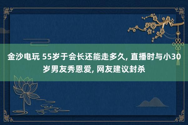 金沙電玩 55歲于會長還能走多久， 直播時與小30歲男友秀恩愛， 網友建議封殺