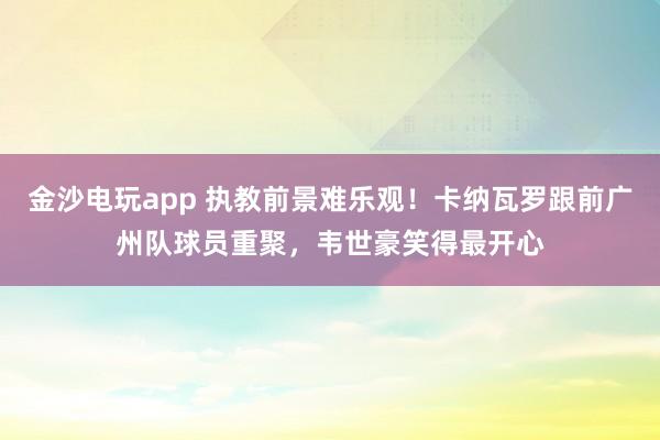 金沙電玩app 執(zhí)教前景難樂(lè)觀！卡納瓦羅跟前廣州隊(duì)球員重聚，韋世豪笑得最開(kāi)心