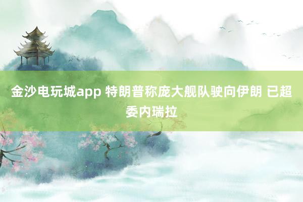 金沙電玩城app 特朗普稱龐大艦隊駛向伊朗 已超委內瑞拉