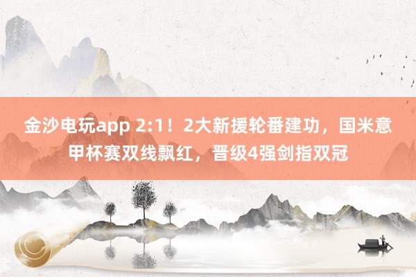 金沙電玩app 2:1！2大新援輪番建功，國米意甲杯賽雙線飄紅，晉級4強劍指雙冠