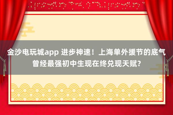金沙電玩城app 進(jìn)步神速！上海單外援節(jié)的底氣曾經(jīng)最強(qiáng)初中生現(xiàn)在終兌現(xiàn)天賦？