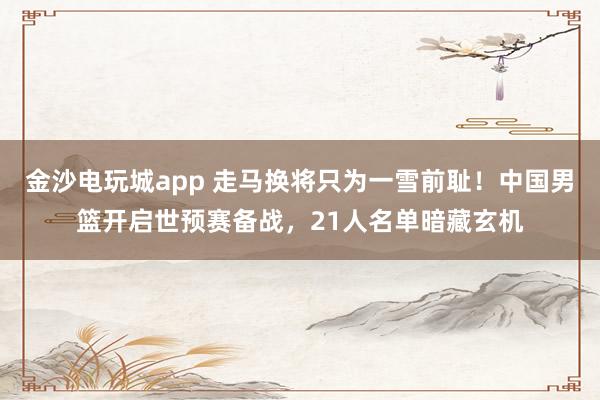 金沙電玩城app 走馬換將只為一雪前恥！中國(guó)男籃開(kāi)啟世預(yù)賽備戰(zhàn)，21人名單暗藏玄機(jī)