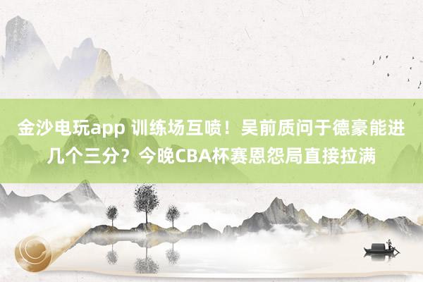 金沙電玩app 訓(xùn)練場(chǎng)互噴！吳前質(zhì)問(wèn)于德豪能進(jìn)幾個(gè)三分？今晚CBA杯賽恩怨局直接拉滿(mǎn)