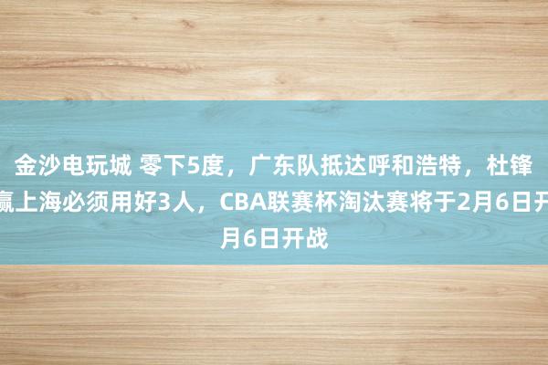 金沙電玩城 零下5度，廣東隊(duì)抵達(dá)呼和浩特，杜鋒想贏上海必須用好3人，CBA聯(lián)賽杯淘汰賽將于2月6日開(kāi)戰(zhàn)