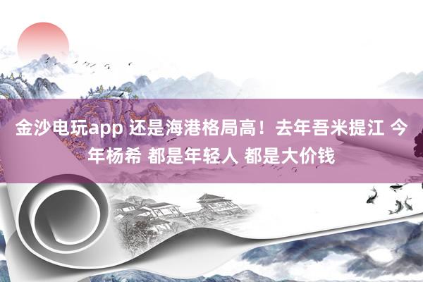金沙電玩app 還是海港格局高！去年吾米提江 今年楊希 都是年輕人 都是大價(jià)錢