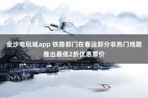 金沙電玩城app 鐵路部門在春運部分非熱門線路推出最低2折優(yōu)惠票價