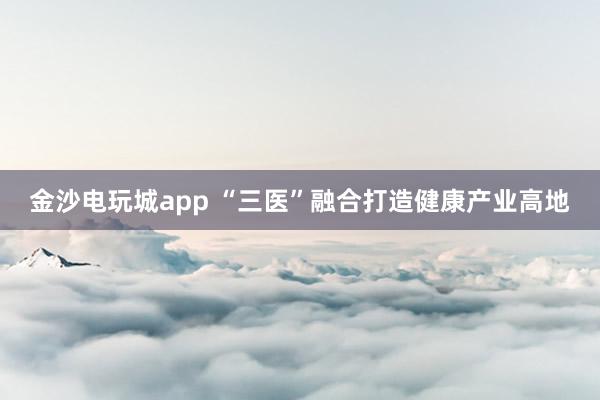 金沙電玩城app “三醫”融合打造健康產業高地