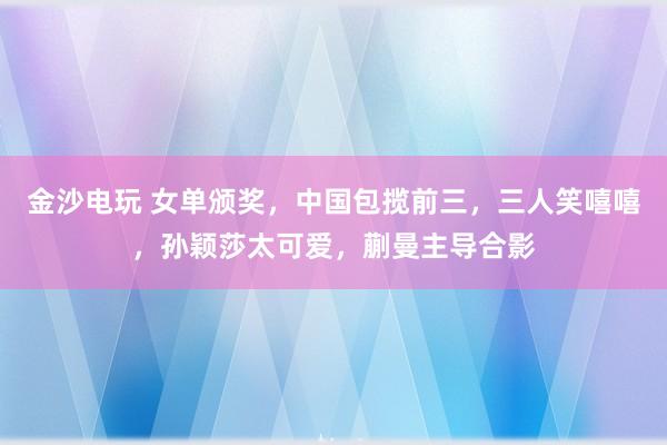 金沙電玩 女單頒獎，中國包攬前三，三人笑嘻嘻，孫穎莎太可愛，蒯曼主導合影
