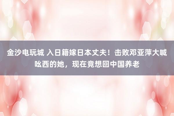 金沙電玩城 入日籍嫁日本丈夫！擊敗鄧亞萍大喊吆西的她，現在竟想回中國養老