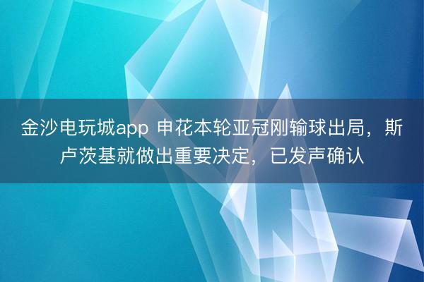 金沙電玩城app 申花本輪亞冠剛輸球出局，斯盧茨基就做出重要決定，已發聲確認